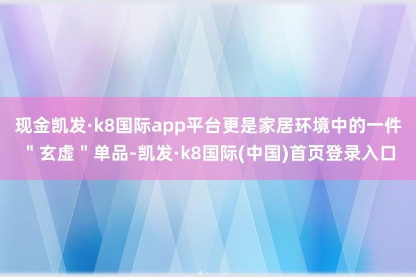 现金凯发·k8国际app平台更是家居环境中的一件＂玄虚＂单品-凯发·k8国际(中国)首页登录入口