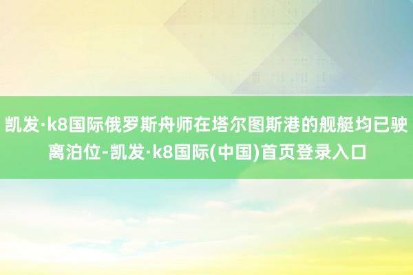 凯发·k8国际俄罗斯舟师在塔尔图斯港的舰艇均已驶离泊位-凯发·k8国际(中国)首页登录入口