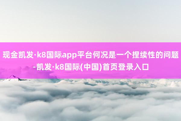 现金凯发·k8国际app平台何况是一个捏续性的问题-凯发·k8国际(中国)首页登录入口