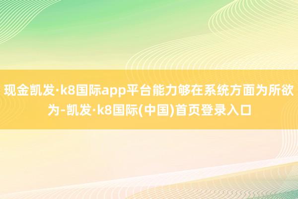 现金凯发·k8国际app平台能力够在系统方面为所欲为-凯发·k8国际(中国)首页登录入口