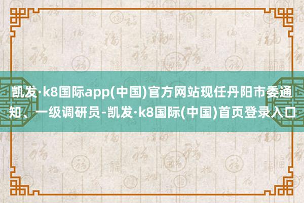 凯发·k8国际app(中国)官方网站现任丹阳市委通知、一级调研员-凯发·k8国际(中国)首页登录入口