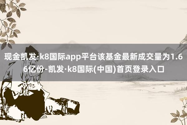 现金凯发·k8国际app平台该基金最新成交量为1.66亿份-凯发·k8国际(中国)首页登录入口