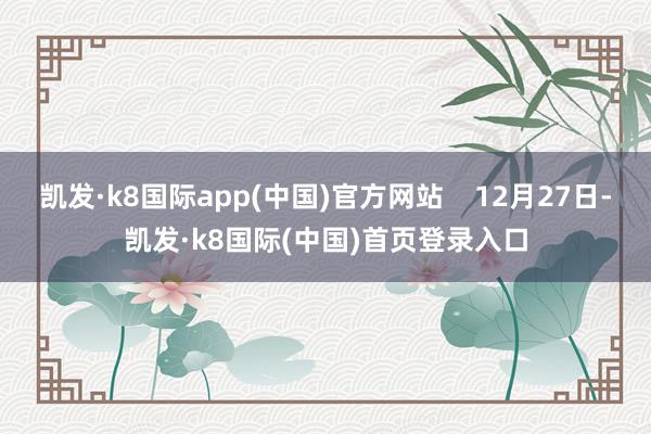 凯发·k8国际app(中国)官方网站    12月27日-凯发·k8国际(中国)首页登录入口