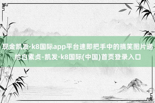 现金凯发·k8国际app平台速即把手中的搞笑图片递给白素贞-凯发·k8国际(中国)首页登录入口