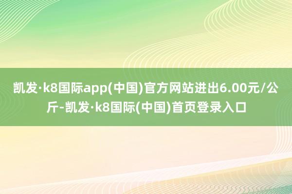 凯发·k8国际app(中国)官方网站进出6.00元/公斤-凯发·k8国际(中国)首页登录入口