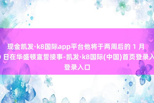 现金凯发·k8国际app平台他将于两周后的 1 月 20 日在华盛顿宣誓接事-凯发·k8国际(中国)首页登录入口