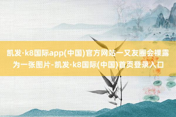 凯发·k8国际app(中国)官方网站一又友圈会裸露为一张图片-凯发·k8国际(中国)首页登录入口