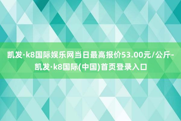 凯发·k8国际娱乐网当日最高报价53.00元/公斤-凯发·k8国际(中国)首页登录入口