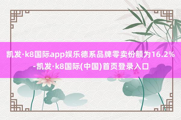 凯发·k8国际app娱乐德系品牌零卖份额为16.2%-凯发·k8国际(中国)首页登录入口