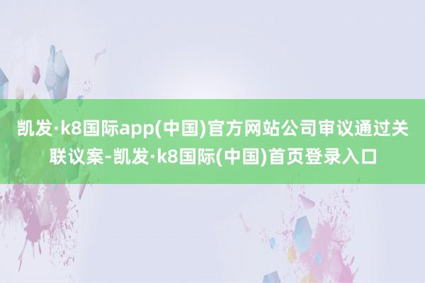 凯发·k8国际app(中国)官方网站公司审议通过关联议案-凯发·k8国际(中国)首页登录入口