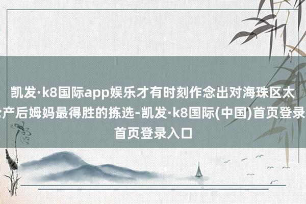 凯发·k8国际app娱乐才有时刻作念出对海珠区太古仓产后姆妈最得胜的拣选-凯发·k8国际(中国)首页登录入口