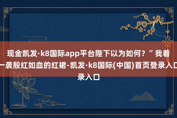 现金凯发·k8国际app平台陛下以为如何？”我着一袭殷红如血的红裙-凯发·k8国际(中国)首页登录入口