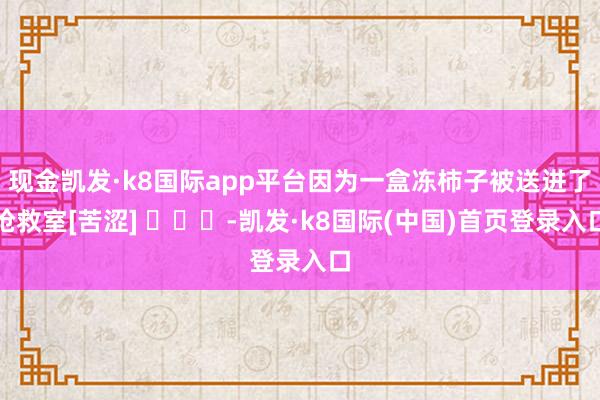 现金凯发·k8国际app平台因为一盒冻柿子被送进了抢救室[苦涩] ​​​-凯发·k8国际(中国)首页登录入口