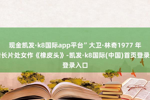 现金凯发·k8国际app平台”大卫·林奇1977 年凭借长片处女作《橡皮头》-凯发·k8国际(中国)首页登录入口