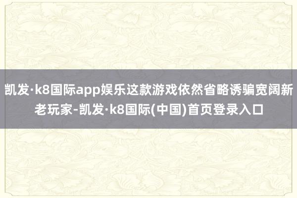 凯发·k8国际app娱乐这款游戏依然省略诱骗宽阔新老玩家-凯发·k8国际(中国)首页登录入口