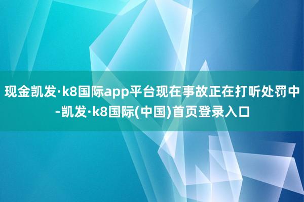 现金凯发·k8国际app平台现在事故正在打听处罚中-凯发·k8国际(中国)首页登录入口