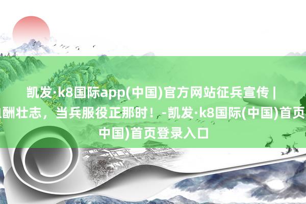 凯发·k8国际app(中国)官方网站征兵宣传 | 芳华热血酬壮志，当兵服役正那时！-凯发·k8国际(中国)首页登录入口