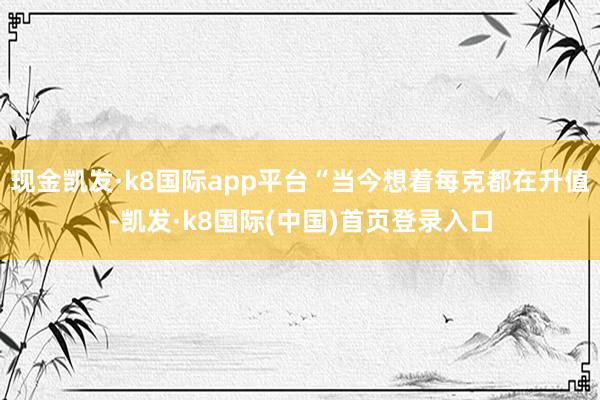 现金凯发·k8国际app平台“当今想着每克都在升值-凯发·k8国际(中国)首页登录入口