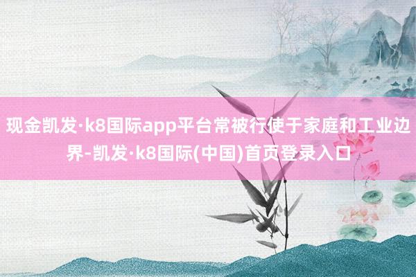 现金凯发·k8国际app平台常被行使于家庭和工业边界-凯发·k8国际(中国)首页登录入口