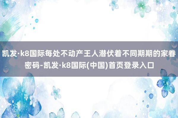 凯发·k8国际每处不动产王人潜伏着不同期期的家眷密码-凯发·k8国际(中国)首页登录入口