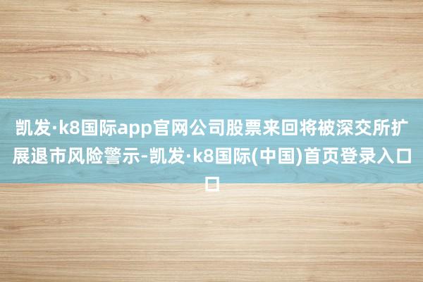 凯发·k8国际app官网公司股票来回将被深交所扩展退市风险警示-凯发·k8国际(中国)首页登录入口