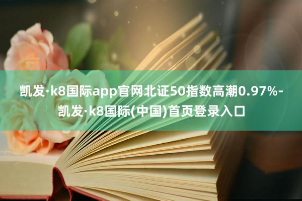 凯发·k8国际app官网　　北证50指数高潮0.97%-凯发·k8国际(中国)首页登录入口